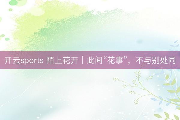 开云sports 陌上花开｜此间“花事”，不与别处同