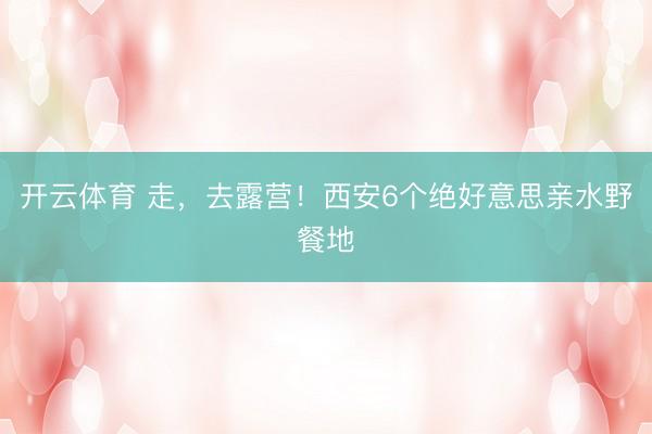 开云体育 走，去露营！西安6个绝好意思亲水野餐地