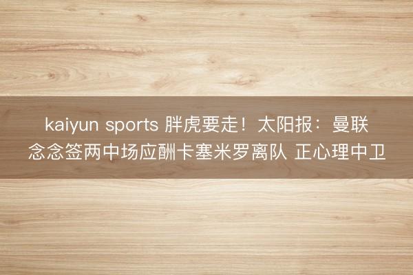 kaiyun sports 胖虎要走！太阳报：曼联念念签两中场应酬卡塞米罗离队 正心理中卫