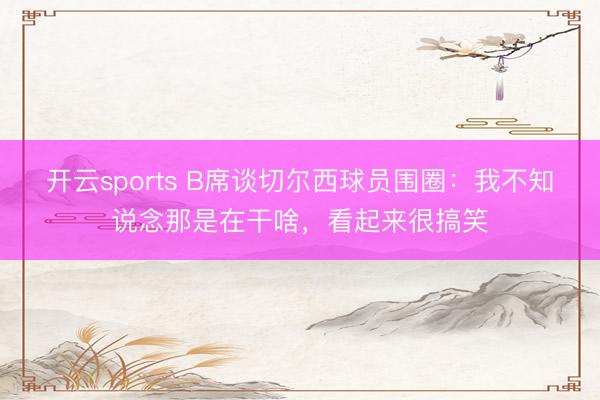 开云sports B席谈切尔西球员围圈：我不知说念那是在干啥，看起来很搞笑