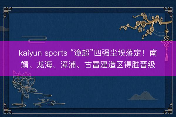 kaiyun sports “漳超”四强尘埃落定！南靖、龙海、漳浦、古雷建造区得胜晋级
