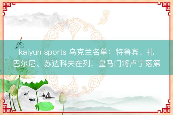 kaiyun sports 乌克兰名单：特鲁宾、扎巴尔尼、苏达科夫在列，皇马门将卢宁落第