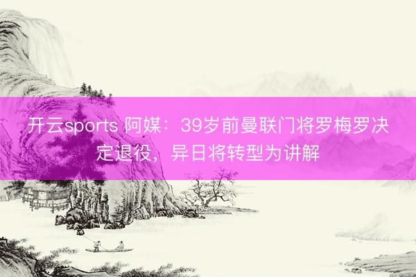 开云sports 阿媒：39岁前曼联门将罗梅罗决定退役，异日将转型为讲解