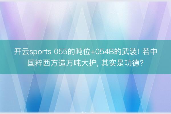 开云sports 055的吨位+054B的武装! 若中国粹西方造万吨大护, 其实是功德?