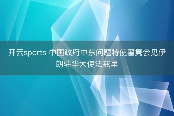 开云sports 中国政府中东问题特使翟隽会见伊朗驻华大使法兹里