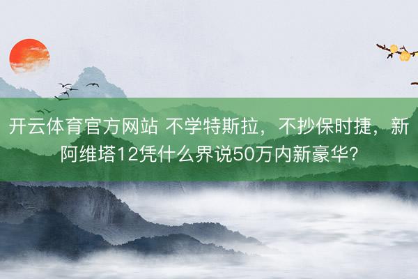 开云体育官方网站 不学特斯拉，不抄保时捷，新阿维塔12凭什么界说50万内新豪华？