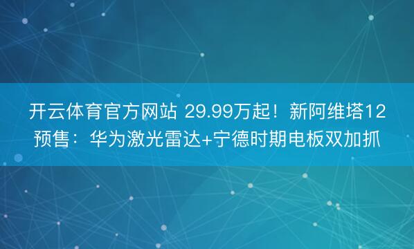 开云体育官方网站 29.99万起！新阿维塔12预售：华为激光雷达+宁德时期电板双加抓