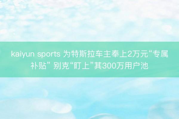 kaiyun sports 为特斯拉车主奉上2万元“专属补贴” 别克“盯上”其300万用户池