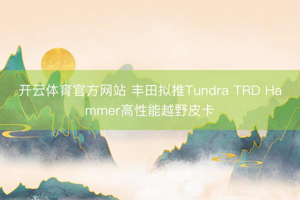 开云体育官方网站 丰田拟推Tundra TRD Hammer高性能越野皮卡