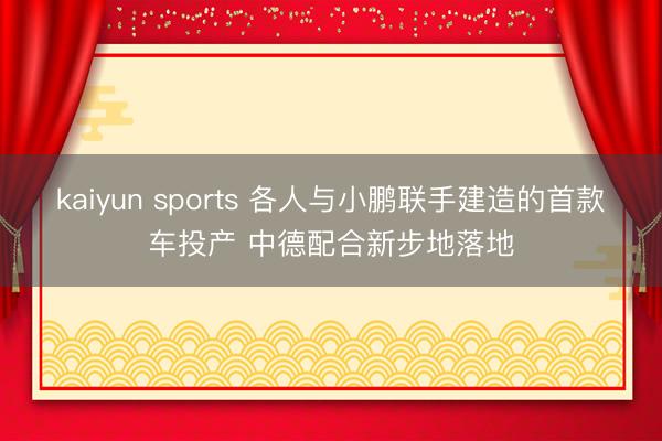 kaiyun sports 各人与小鹏联手建造的首款车投产 中德配合新步地落地