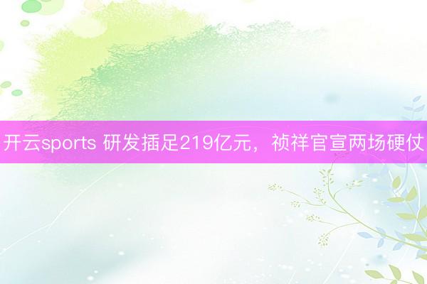 开云sports 研发插足219亿元，祯祥官宣两场硬仗