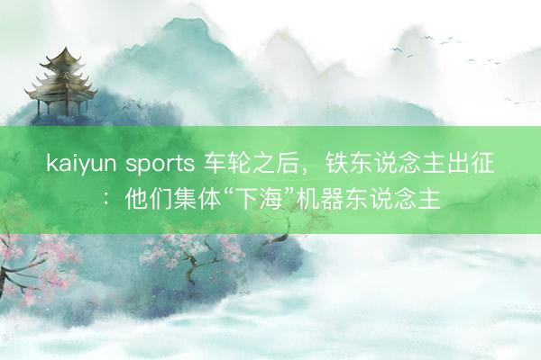 kaiyun sports 车轮之后，铁东说念主出征：他们集体“下海”机器东说念主
