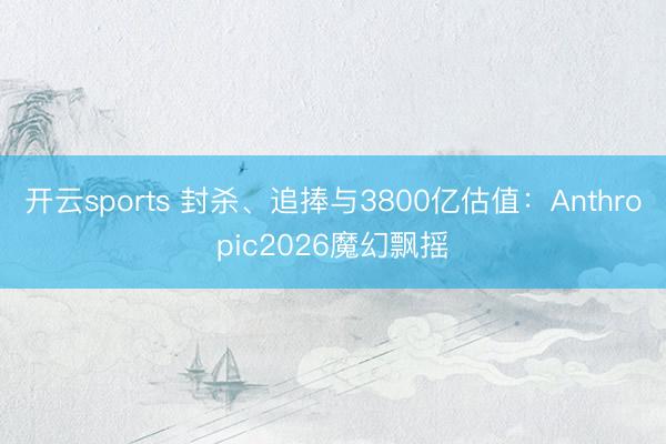 开云sports 封杀、追捧与3800亿估值：Anthropic2026魔幻飘摇