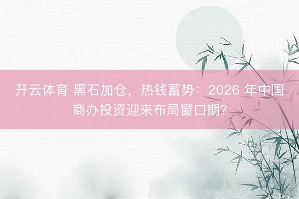 开云体育 黑石加仓，热钱蓄势：2026 年中国商办投资迎来布局窗口期？