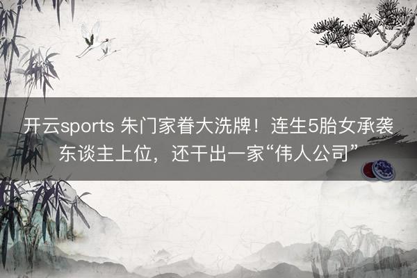 开云sports 朱门家眷大洗牌！连生5胎女承袭东谈主上位，还干出一家“伟人公司”