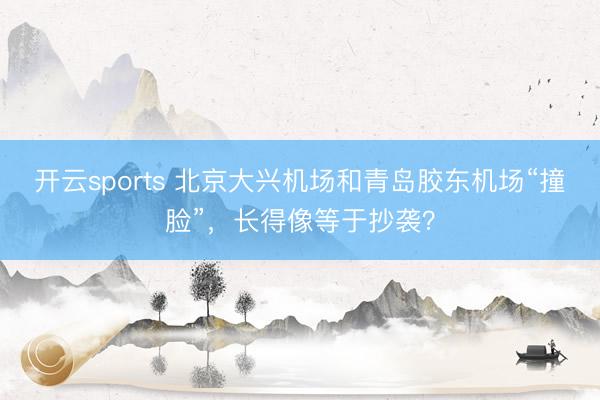 开云sports 北京大兴机场和青岛胶东机场“撞脸”，长得像等于抄袭？