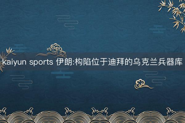 kaiyun sports 伊朗:构陷位于迪拜的乌克兰兵器库