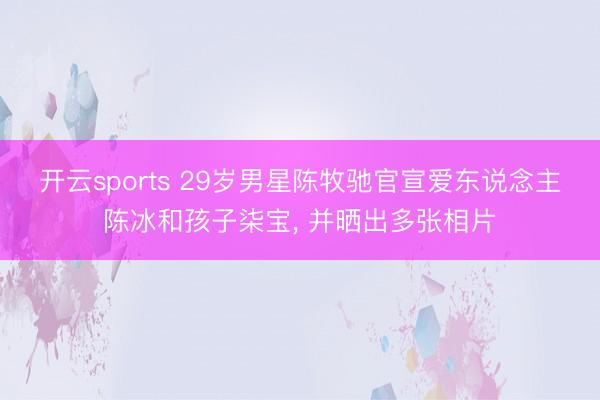 开云sports 29岁男星陈牧驰官宣爱东说念主陈冰和孩子柒宝, 并晒出多张相片