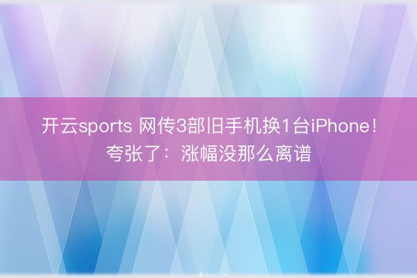 开云sports 网传3部旧手机换1台iPhone！夸张了：涨幅没那么离谱