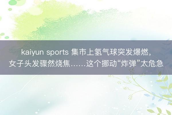 kaiyun sports 集市上氢气球突发爆燃，女子头发骤然烧焦……这个挪动“炸弹”太危急
