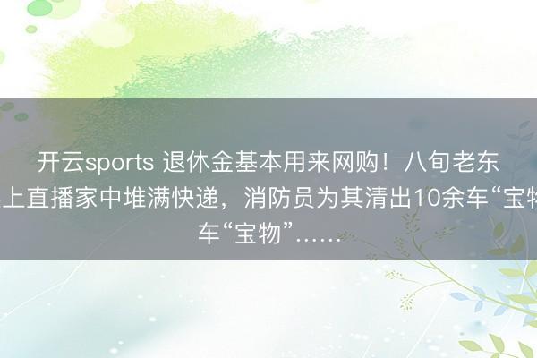 开云sports 退休金基本用来网购！八旬老东谈主迷上直播家中堆满快递，消防员为其清出10余车“宝物”……