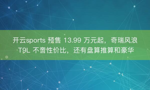 开云sports 预售 13.99 万元起，奇瑞风浪 T9L 不啻性价比，还有盘算推算和豪华