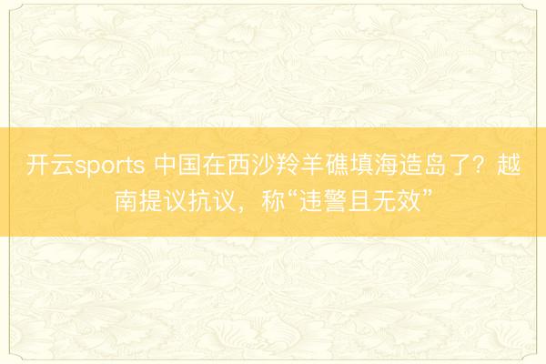 开云sports 中国在西沙羚羊礁填海造岛了？越南提议抗议，称“违警且无效”