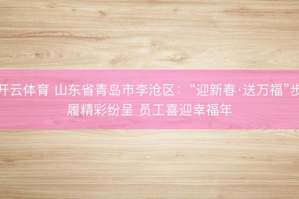 开云体育 山东省青岛市李沧区：“迎新春·送万福”步履精彩纷呈 员工喜迎幸福年
