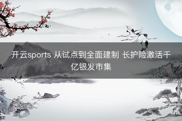 开云sports 从试点到全面建制 长护险激活千亿银发市集