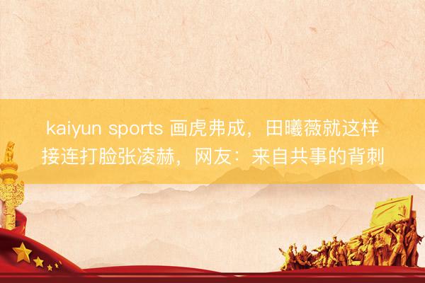 kaiyun sports 画虎弗成，田曦薇就这样接连打脸张凌赫，网友：来自共事的背刺