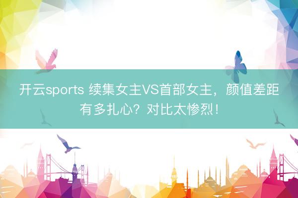 开云sports 续集女主VS首部女主，颜值差距有多扎心？对比太惨烈！