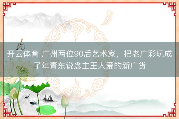 开云体育 广州两位90后艺术家，把老广彩玩成了年青东说念主王人爱的新广货