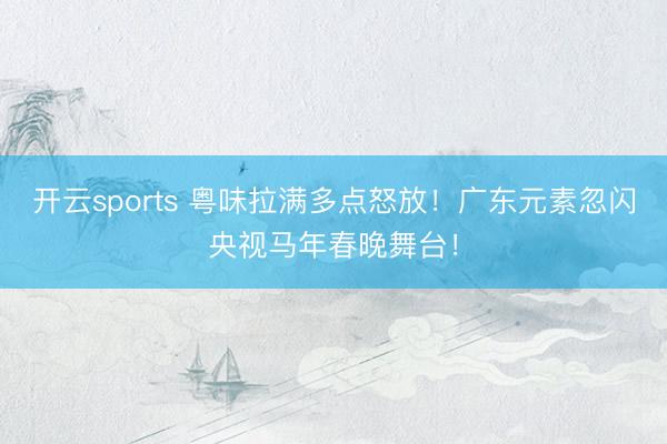 开云sports 粤味拉满多点怒放！广东元素忽闪央视马年春晚舞台！