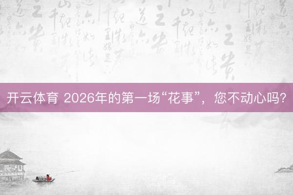 开云体育 2026年的第一场“花事”，您不动心吗？