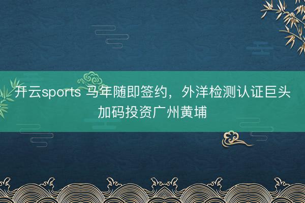 开云sports 马年随即签约,外洋检测认证巨头加码投资广州黄埔