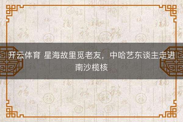 开云体育 星海故里觅老友，中哈艺东谈主走进南沙榄核