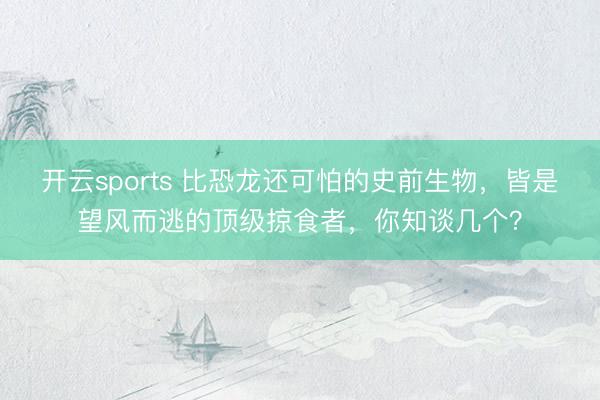 开云sports 比恐龙还可怕的史前生物,皆是望风而逃的顶级掠食者,你知谈几个?