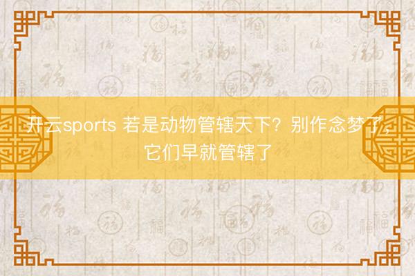 开云sports 若是动物管辖天下？别作念梦了，它们早就管辖了