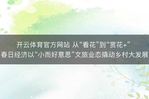 开云体育官方网站 从“看花”到“赏花+” 春日经济以“小而好意思”文旅业态撬动乡村大发展