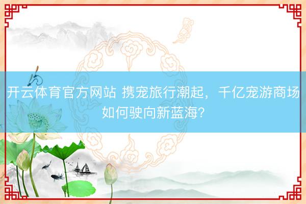 开云体育官方网站 携宠旅行潮起，千亿宠游商场如何驶向新蓝海？