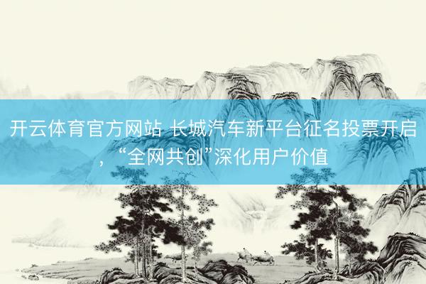 开云体育官方网站 长城汽车新平台征名投票开启，“全网共创”深化用户价值