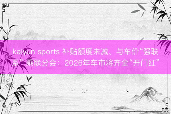 kaiyun sports 补贴额度未减、与车价“强联系” 乘联分会：2026年车市将齐全“开门红”
