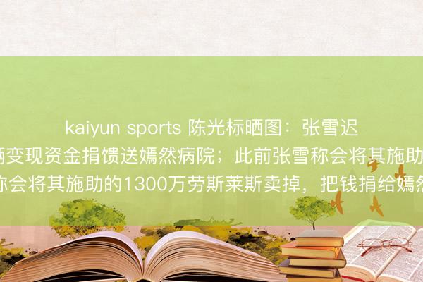 kaiyun sports 陈光标晒图：张雪迟迟翌日提车，特此将车辆变现资金捐馈送嫣然病院；此前张雪称会将其施助的1300万劳斯莱斯卖掉，把钱捐给嫣然天神基金