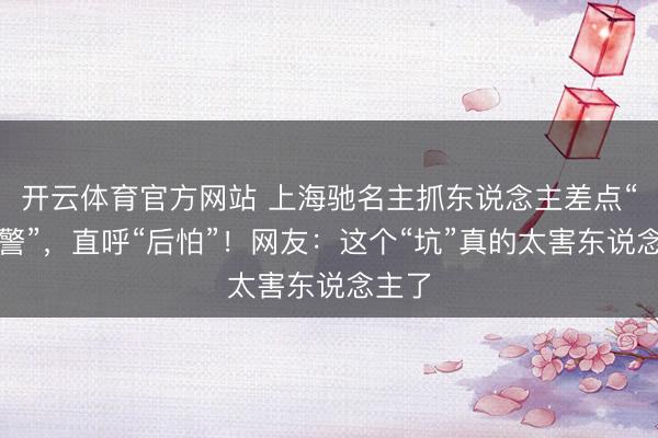 开云体育官方网站 上海驰名主抓东说念主差点“被违警”，直呼“后怕”！网友：这个“坑”真的太害东说念主了