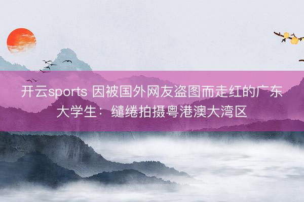 开云sports 因被国外网友盗图而走红的广东大学生：缱绻拍摄粤港澳大湾区