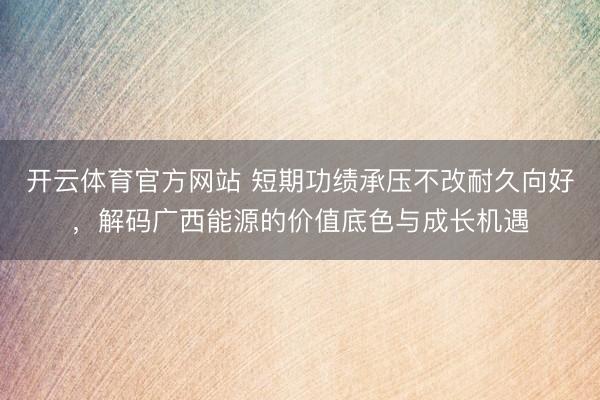 开云体育官方网站 短期功绩承压不改耐久向好，解码广西能源的价值底色与成长机遇