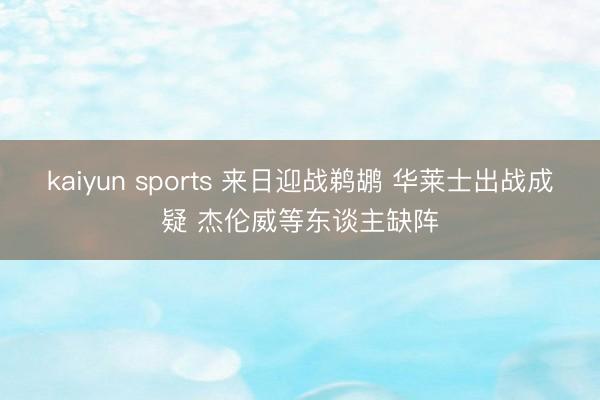 kaiyun sports 来日迎战鹈鹕 华莱士出战成疑 杰伦威等东谈主缺阵