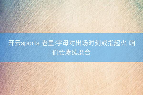 开云sports 老里:字母对出场时刻戒指起火 咱们会赓续磨合