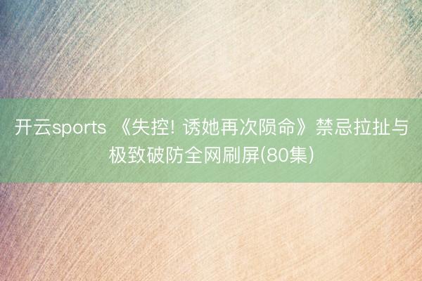 开云sports 《失控! 诱她再次陨命》禁忌拉扯与极致破防全网刷屏(80集)