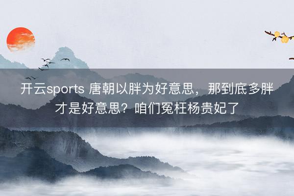开云sports 唐朝以胖为好意思,那到底多胖才是好意思?咱们冤枉杨贵妃了
